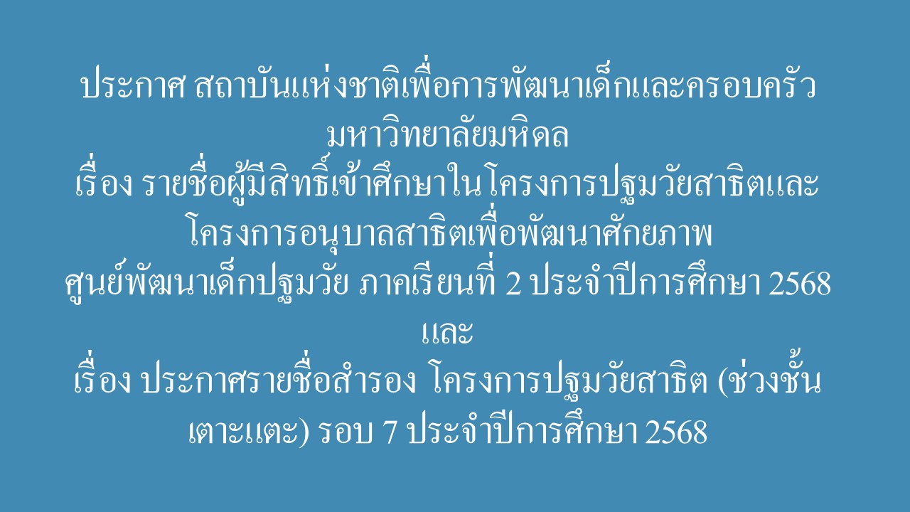 ประกาศ สถาบันแห่งชาติเพื่อการพัฒนาเด็กและครอบครัว มหาวิทยาลัยมหิดล เรื่อง รายชื่อผู้มีสิทธิ์เข้าศึกษาในโครงการปฐมวัยสาธิตและโครงการอนุบาลสาธิตเพื่อพัฒนาศักยภาพ  ศูนย์พัฒนาเด็กปฐมวัย ภาคเรียนที่ 2 ประจำปีการศึกษา 2568 และ เรื่อง ประกาศรายชื่อสำรอง โครงการปฐมวัยสาธิต (ช่วงชั้นเตาะแตะ) รอบ 7 ประจำปีการศึกษา 2568